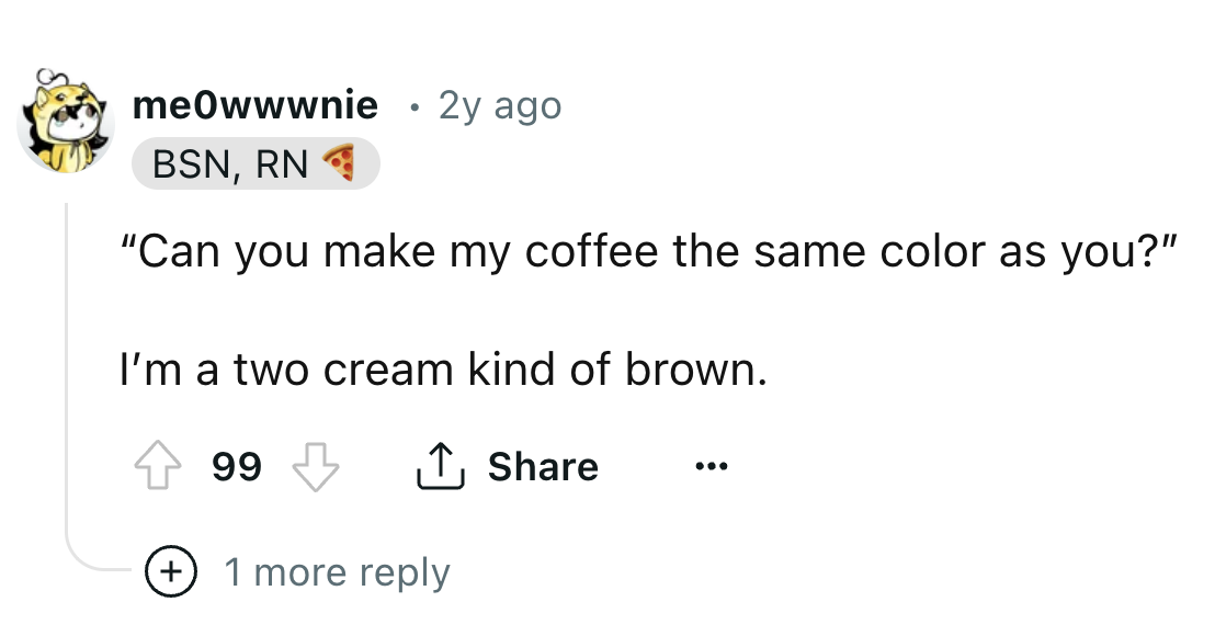 number - meowwwnie Bsn, Rn 2y ago "Can you make my coffee the same color as you?" I'm a two cream kind of brown. 99 1 more